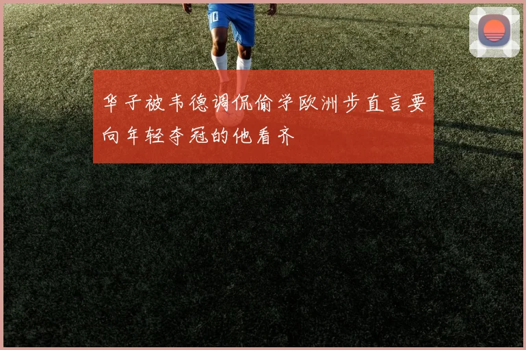 华子被韦德调侃偷学欧洲步直言要向年轻夺冠的他看齐