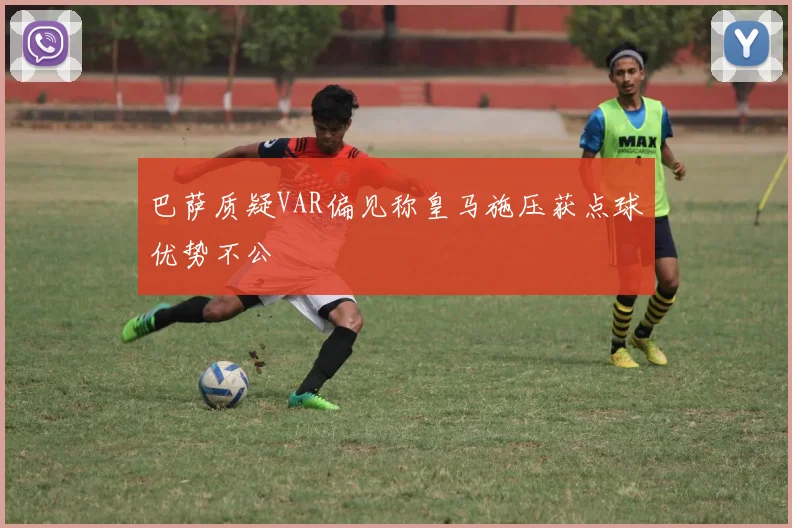 巴萨质疑VAR偏见称皇马施压获点球优势不公