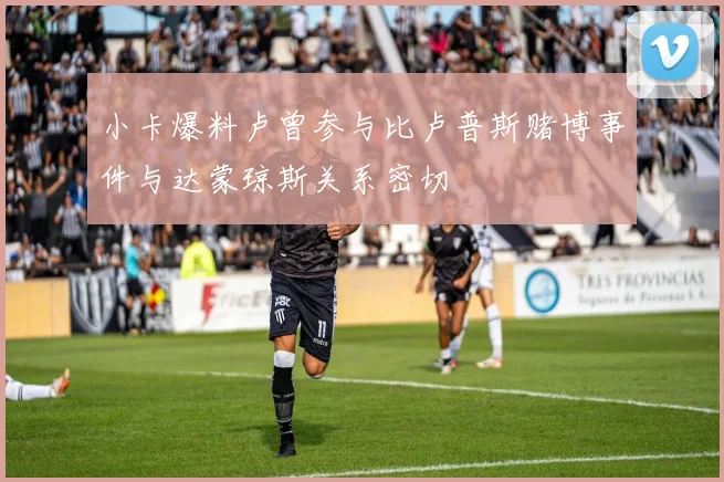 小卡爆料卢曾参与比卢普斯赌博事件与达蒙琼斯关系密切