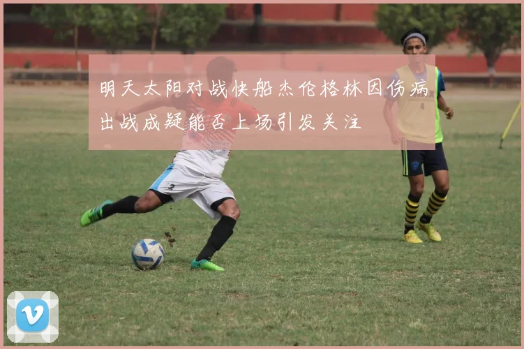 明天太阳对战快船杰伦格林因伤病出战成疑能否上场引发关注