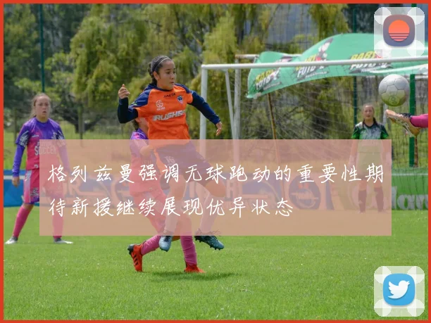 格列兹曼强调无球跑动的重要性期待新援继续展现优异状态