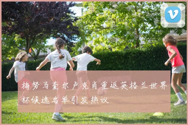 梅努马奎尔卢克肖重返英格兰世界杯候选名单引发热议