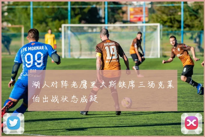 湖人对阵老鹰里夫斯缺席三场克莱伯出战状态成疑