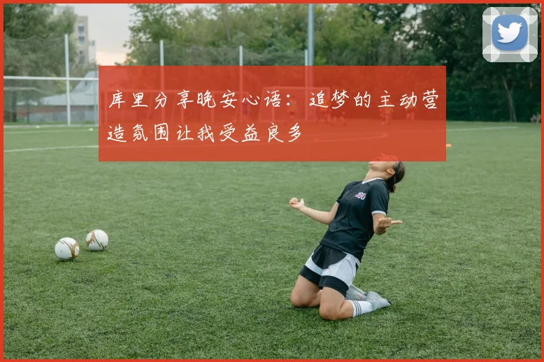 库里分享晚安心语：追梦的主动营造氛围让我受益良多
