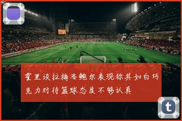 霍里谈拉梅洛鲍尔表现称其如白巧克力对待篮球态度不够认真