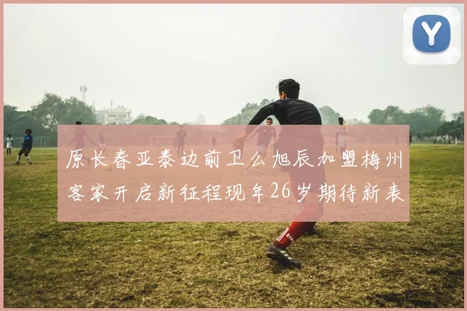 原长春亚泰边前卫么旭辰加盟梅州客家开启新征程现年26岁期待新表现