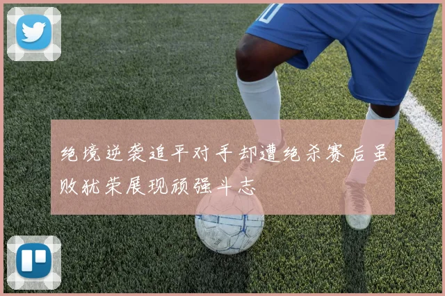 绝境逆袭追平对手却遭绝杀赛后虽败犹荣展现顽强斗志