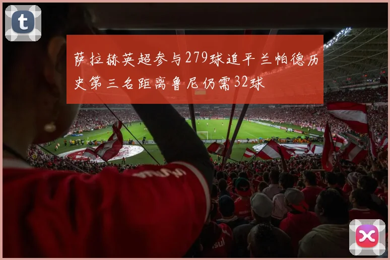 萨拉赫英超参与279球追平兰帕德历史第三名距离鲁尼仍需32球