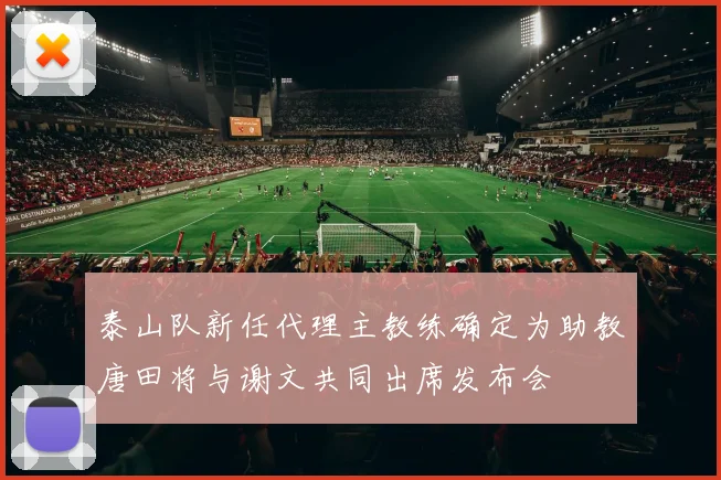 泰山队新任代理主教练确定为助教唐田将与谢文共同出席发布会
