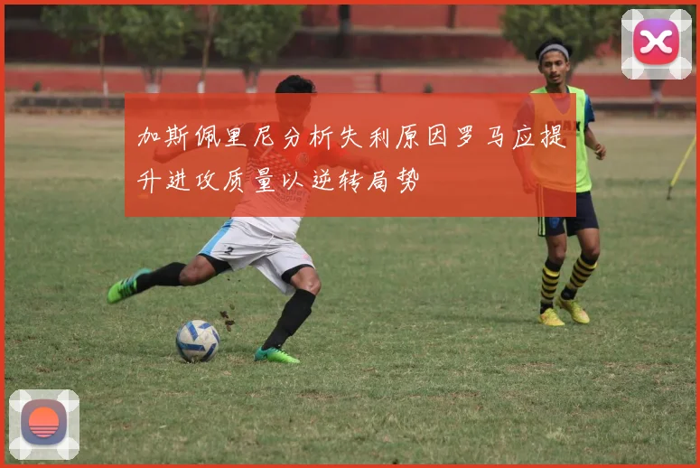 加斯佩里尼分析失利原因罗马应提升进攻质量以逆转局势