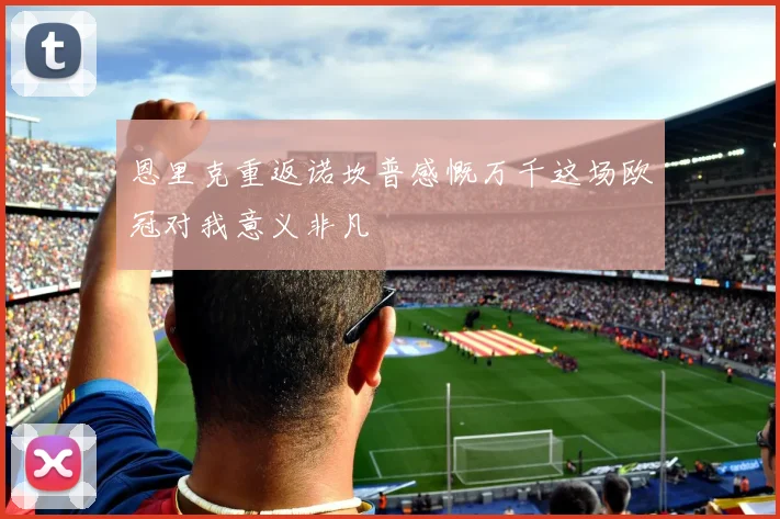 恩里克重返诺坎普感慨万千这场欧冠对我意义非凡