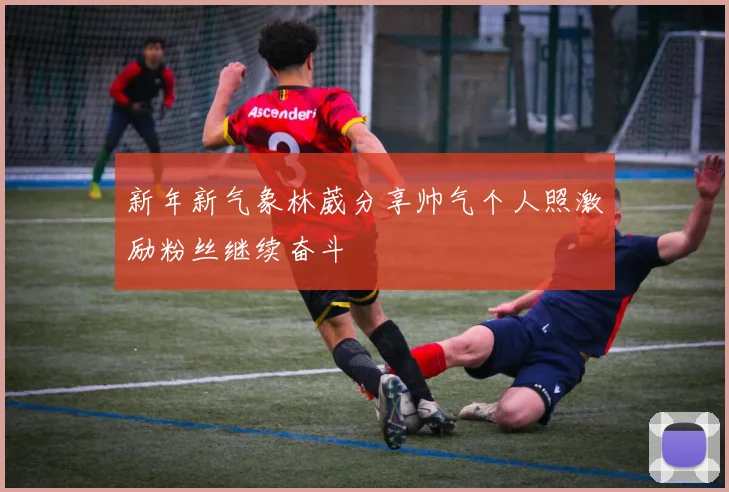 新年新气象林葳分享帅气个人照激励粉丝继续奋斗