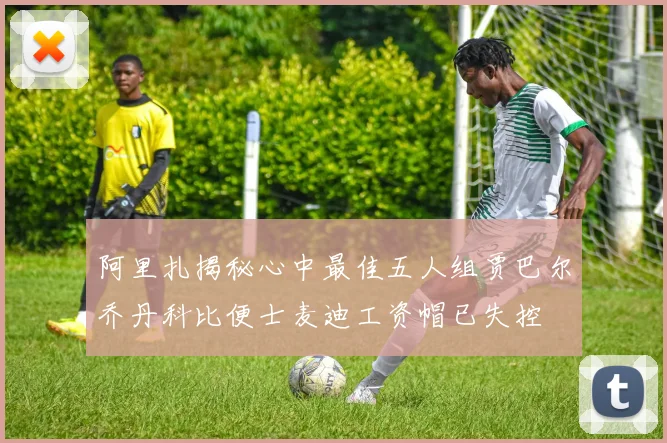 阿里扎揭秘心中最佳五人组贾巴尔乔丹科比便士麦迪工资帽已失控