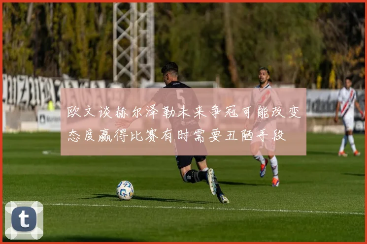 欧文谈赫尔泽勒未来争冠可能改变态度赢得比赛有时需要丑陋手段