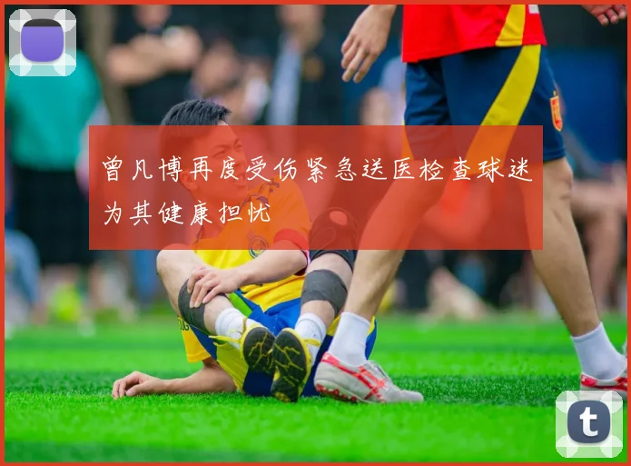 曾凡博再度受伤紧急送医检查球迷为其健康担忧