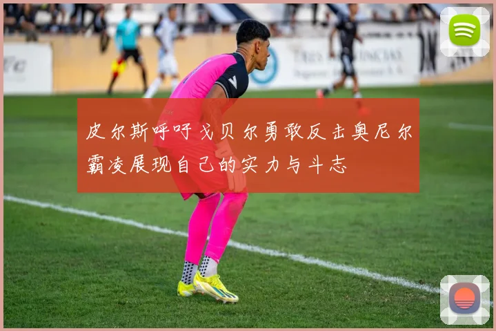 皮尔斯呼吁戈贝尔勇敢反击奥尼尔霸凌展现自己的实力与斗志