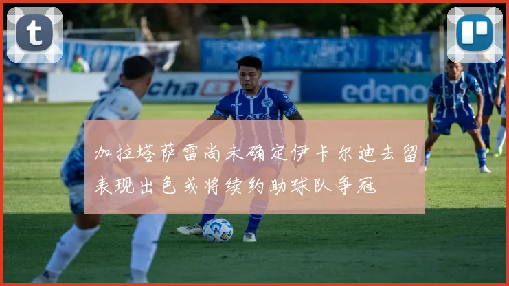 加拉塔萨雷尚未确定伊卡尔迪去留表现出色或将续约助球队争冠