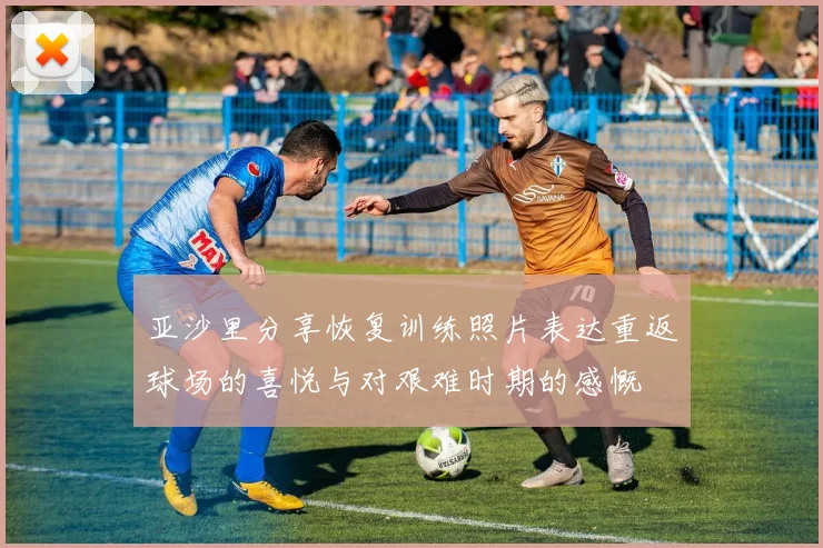 亚沙里分享恢复训练照片表达重返球场的喜悦与对艰难时期的感慨
