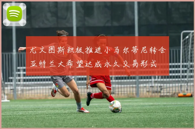 尤文图斯积极推进小马尔蒂尼转会亚特兰大希望达成永久交易形式