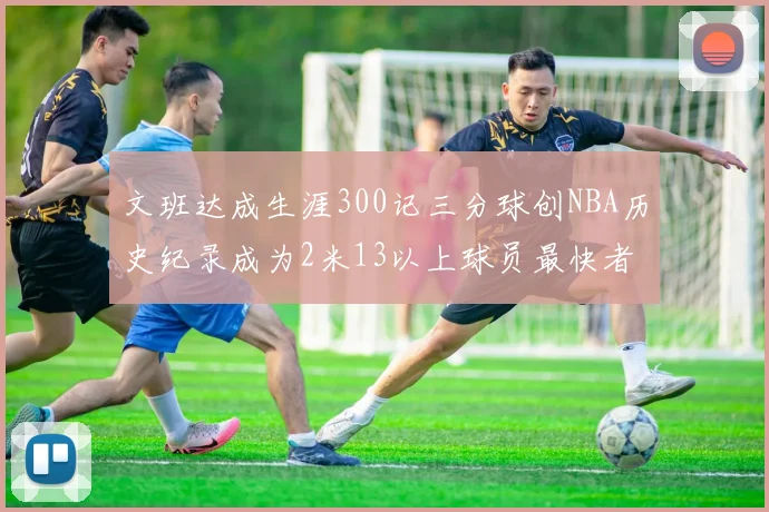 文班达成生涯300记三分球创NBA历史纪录成为2米13以上球员最快者