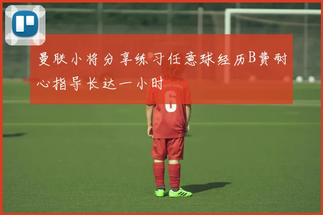 曼联小将分享练习任意球经历B费耐心指导长达一小时