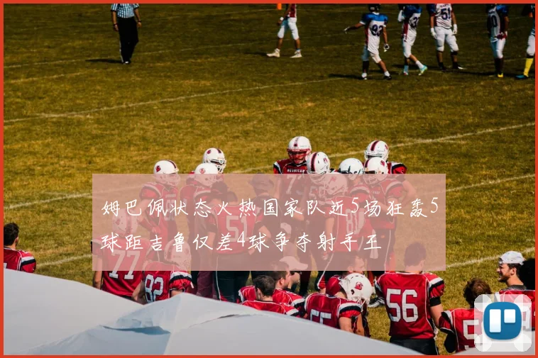 姆巴佩状态火热国家队近5场狂轰5球距吉鲁仅差4球争夺射手王