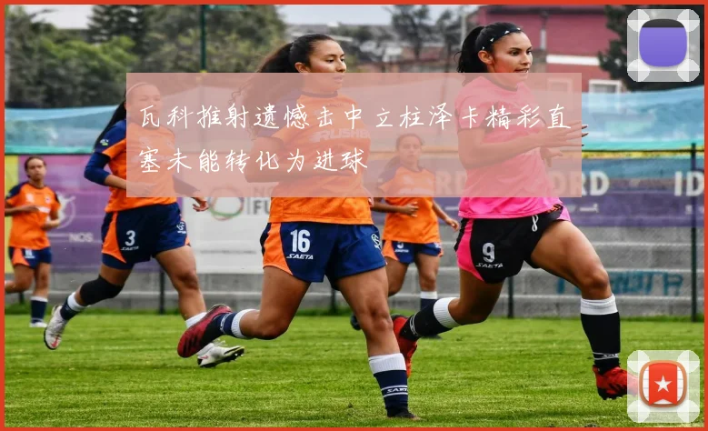 瓦科推射遗憾击中立柱泽卡精彩直塞未能转化为进球
