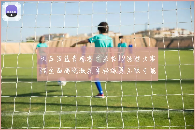 江苏男篮青春赛季来临19场潜力赛程全面揭晓激发年轻球员无限可能