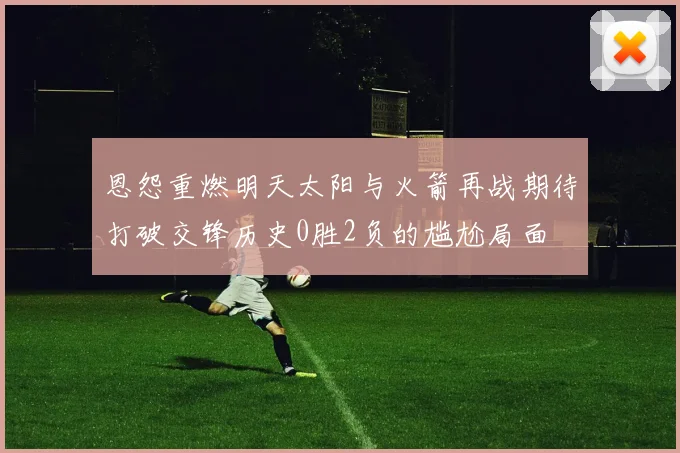 恩怨重燃明天太阳与火箭再战期待打破交锋历史0胜2负的尴尬局面