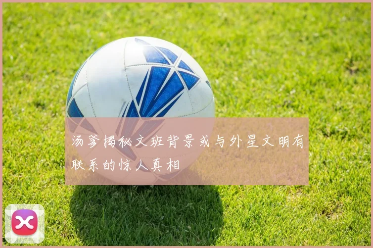 汤爹揭秘文班背景或与外星文明有联系的惊人真相