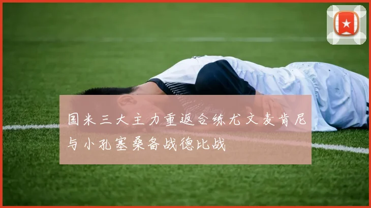 国米三大主力重返合练尤文麦肯尼与小孔塞桑备战德比战