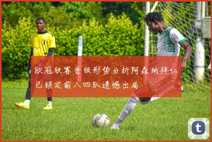欧冠联赛晋级形势分析阿森纳拜仁已锁定前八四队遗憾出局