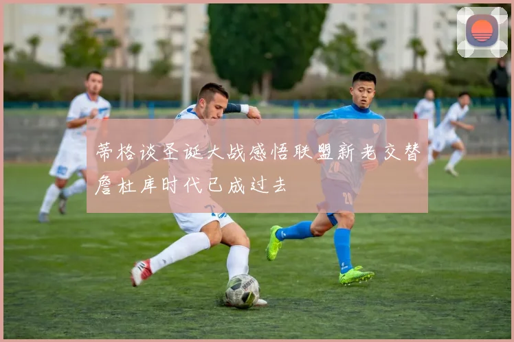 蒂格谈圣诞大战感悟联盟新老交替詹杜库时代已成过去