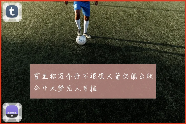 霍里称若乔丹不退役火箭仍能击败公牛大梦无人可挡